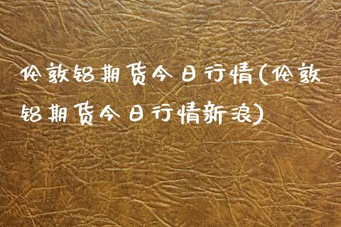 伦敦铝期货今日行情(伦敦铝期货今日行情新浪)