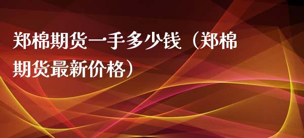 郑棉期货一手多少钱（郑棉期货最新价格）