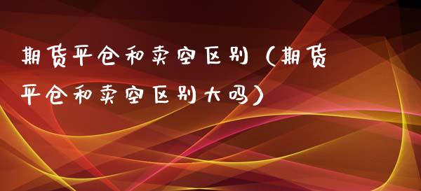 期货平仓和卖空区别（期货平仓和卖空区别大吗）