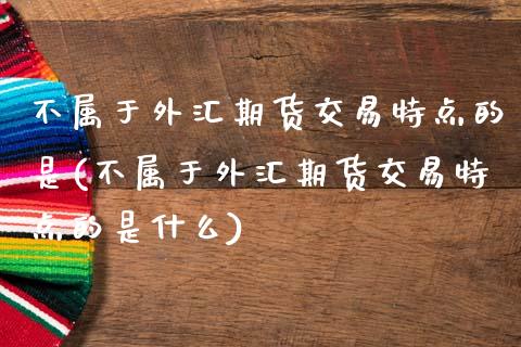 不属于外汇期货交易特点的是(不属于外汇期货交易特点的是什么)