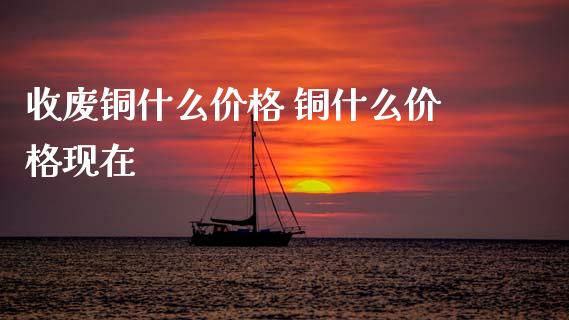 收废铜什么价格 铜什么价格现在