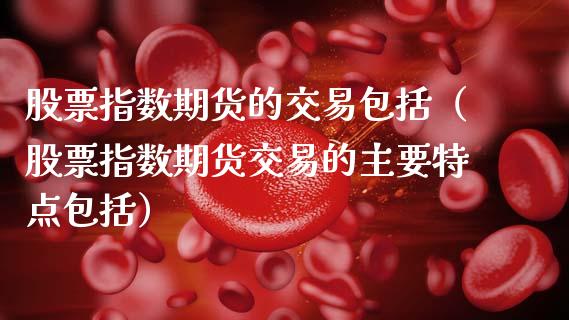 股票指数期货的交易包括（股票指数期货交易的主要特点包括）