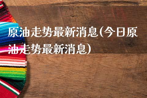 原油走势最新消息(今日原油走势最新消息)
