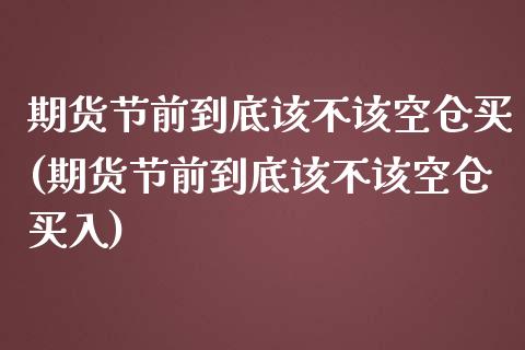 期货节前到底该不该空仓买(期货节前到底该不该空仓买入)