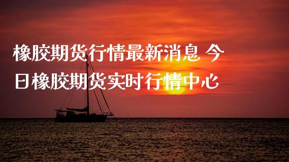 橡胶期货行情最新消息 今日橡胶期货实时行情中心