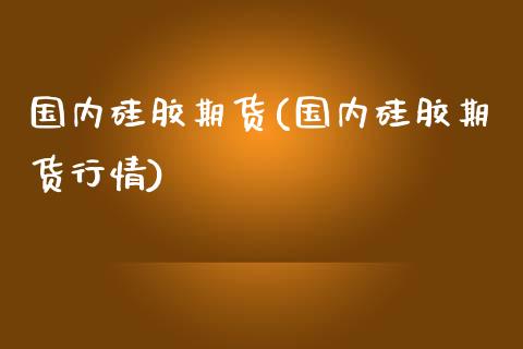 国内硅胶期货(国内硅胶期货行情)