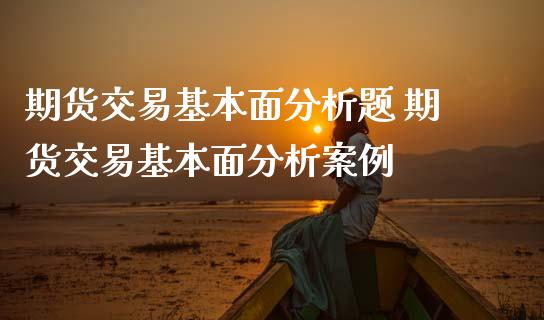 期货交易基本面分析题 期货交易基本面分析案例