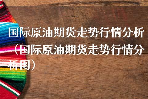 国际原油期货走势行情分析（国际原油期货走势行情分析图）