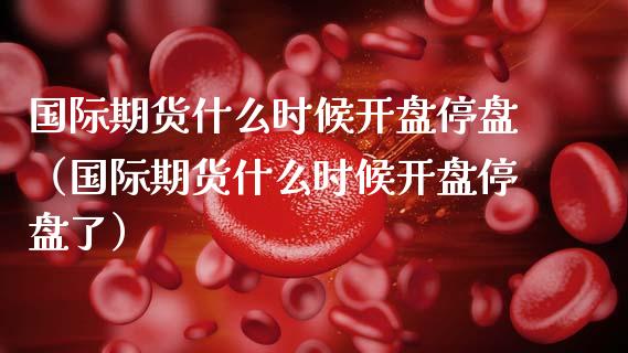 国际期货什么时候开盘停盘（国际期货什么时候开盘停盘了）