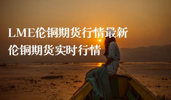 LME伦铜期货行情最新 伦铜期货实时行情