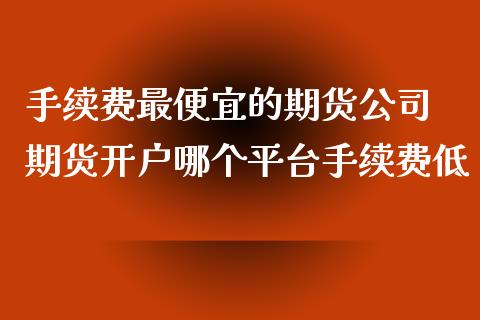 手续费最便宜的期货公司 期货开户哪个平台手续费低