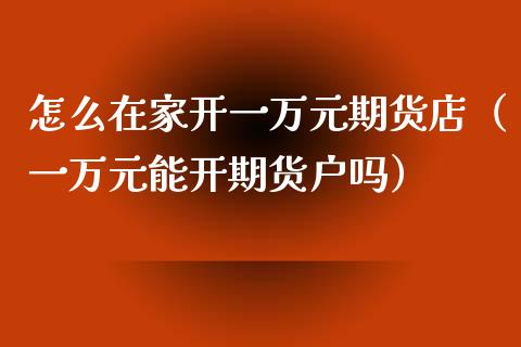 怎么在家开一万元期货店（一万元能开期货户吗）