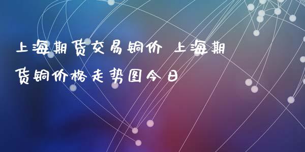 上海期货交易铜价 上海期货铜价格走势图今日