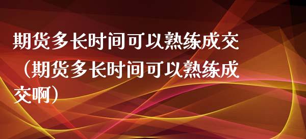 期货多长时间可以熟练成交（期货多长时间可以熟练成交啊）
