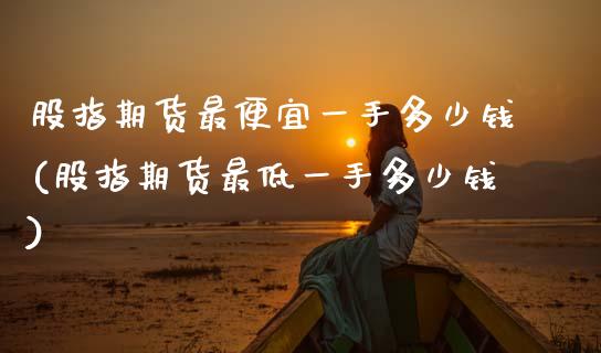 股指期货最便宜一手多少钱(股指期货最低一手多少钱)