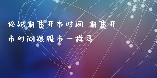 伦铝期货开市时间 期货开市时间跟股市一样吗