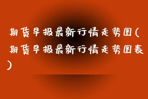 期货早报最新行情走势图(期货早报最新行情走势图表)