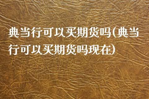 典当行可以买期货吗(典当行可以买期货吗现在)