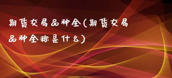 期货交易品种全(期货交易品种全称是什么)