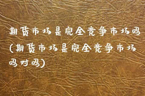 期货市场是完全竞争市场吗(期货市场是完全竞争市场吗对吗)