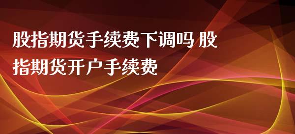 股指期货手续费下调吗 股指期货开户手续费