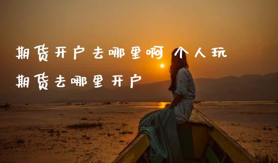 期货开户去哪里啊 个人玩期货去哪里开户