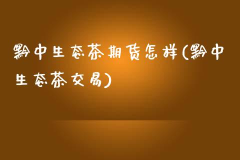 黔中生态茶期货怎样(黔中生态茶交易)