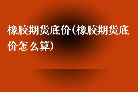 橡胶期货底价(橡胶期货底价怎么算)