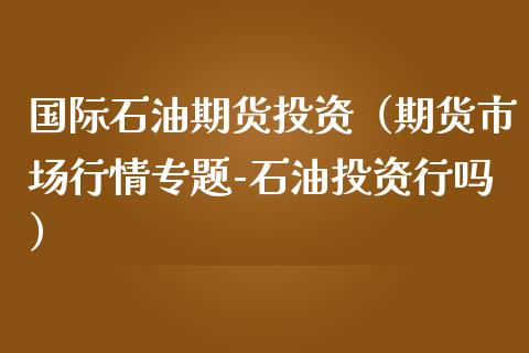 国际石油期货投资（期货市场行情专题-石油投资行吗）