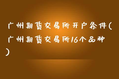 广州期货交易所开户条件(广州期货交易所16个品种)
