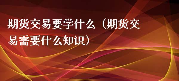 期货交易要学什么（期货交易需要什么知识）