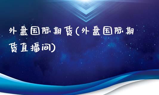 外盘国际期货(外盘国际期货直播间)