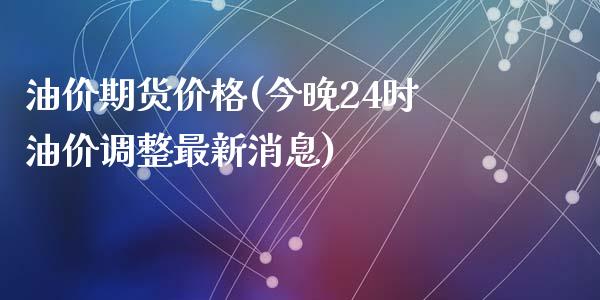 油价期货价格(今晚24时油价调整最新消息)