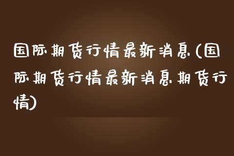 国际期货行情最新消息(国际期货行情最新消息期货行情)