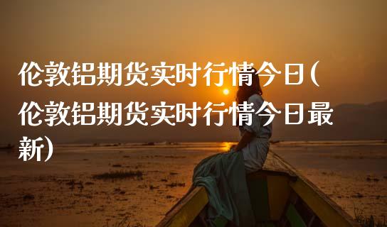 伦敦铝期货实时行情今日(伦敦铝期货实时行情今日最新)