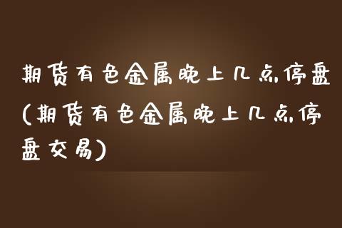 期货有色金属晚上几点停盘(期货有色金属晚上几点停盘交易)