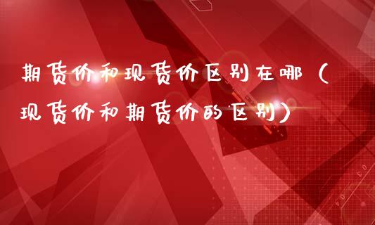期货价和现货价区别在哪（现货价和期货价的区别）