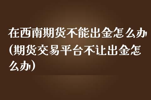 在西南期货不能出金怎么办(期货交易平台不让出金怎么办)