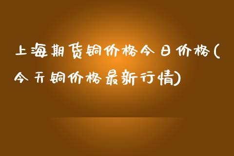 上海期货铜价格今日价格(今天铜价格最新行情)