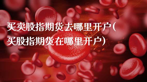 买卖股指期货去哪里开户(买股指期货在哪里开户)