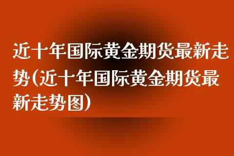 近十年国际黄金期货最新走势(近十年国际黄金期货最新走势图)