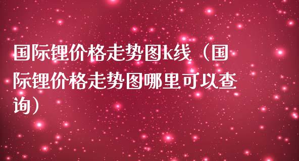 国际锂价格走势图k线（国际锂价格走势图哪里可以查询）