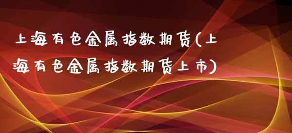 上海有色金属指数期货(上海有色金属指数期货上市)