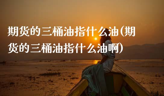 期货的三桶油指什么油(期货的三桶油指什么油啊)