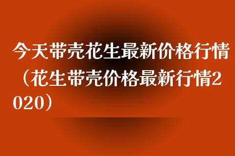 今天带壳花生最新价格行情（花生带壳价格最新行情2020）