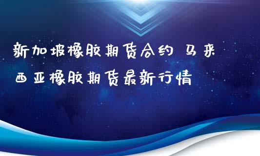 新加坡橡胶期货合约 马来西亚橡胶期货最新行情