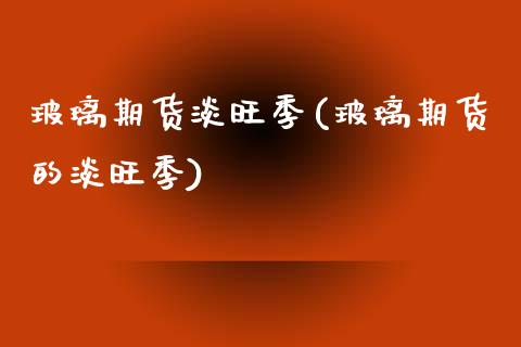玻璃期货淡旺季(玻璃期货的淡旺季)
