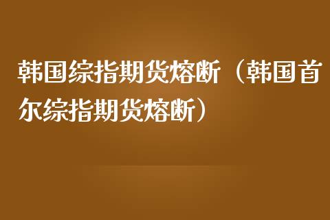 韩国综指期货熔断（韩国首尔综指期货熔断）