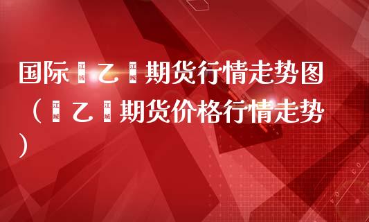 国际苯乙烯期货行情走势图（苯乙烯期货价格行情走势）
