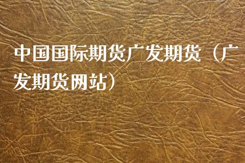 中国国际期货广发期货（广发期货网站）